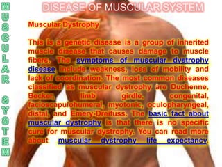 DISEASE OF MUSCULAR SYSTEM
Muscular Dystrophy

This is a genetic disease is a group of inherited
muscle disease that causes damage to muscle
fibers. The symptoms of muscular dystrophy
disease include weakness, loss of mobility and
lack of coordination. The most common diseases
classified as muscular dystrophy are Duchenne,
Becker,       limb        girdle,     congenital,
facioscapulohumeral, myotonic, oculopharyngeal,
distal, and Emery-Dreifuss. The basic fact about
muscular dystrophy is that there is no specific
cure for muscular dystrophy. You can read more
about muscular dystrophy life expectancy.
 