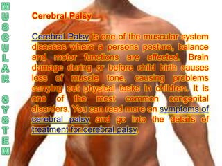 Cerebral Palsy

Cerebral Palsy is one of the muscular system
diseases where a persons posture, balance
and motor functions are affected. Brain
damage during or before child birth causes
loss of muscle tone, causing problems
carrying out physical tasks in children. It is
one of the most common congenital
disorders. You can read more on symptoms of
cerebral palsy and go into the details of
treatment for cerebral palsy.
 