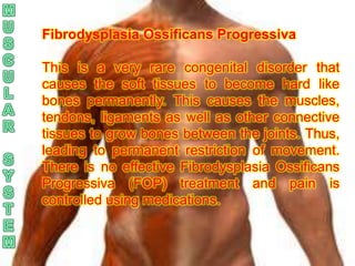 Fibrodysplasia Ossificans Progressiva

This is a very rare congenital disorder that
causes the soft tissues to become hard like
bones permanently. This causes the muscles,
tendons, ligaments as well as other connective
tissues to grow bones between the joints. Thus,
leading to permanent restriction of movement.
There is no effective Fibrodysplasia Ossificans
Progressiva (FOP) treatment and pain is
controlled using medications.
 