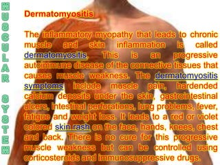 Dermatomyositis

The inflammatory myopathy that leads to chronic
muscle and skin inflammation is called
dermatomyositis.       This    is   an    progressive
autoimmune disease of the connective tissues that
causes muscle weakness. The dermatomyositis
symptoms include muscle pain, hardended
calcium deposits under the skin, gastrointestinal
ulcers, intestinal perforations, lung problems, fever,
fatigue and weight loss. It leads to a red or violet
colored skin rash on the face, hands, knees, chest
and back. There is no cure for this progressive
muscle weakness but can be controlled using
corticosteroids and immunosuppressive drugs.
 