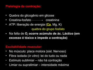 Fisiologia da contração:
• Quebra do glicogênio em glicose
• Creatina-fosfato
creatinina
• ATP: liberação de energia (Ca, Mg, K)
quebra do grupo fosfato
• Na falta de O2 ocorre acúmulo de ác. Láctico (em
excesso é tóxico e impede a contração)
Excitabilidade muscular:
• No músculo: placa motora (sist. Nervoso)
• Fibra isolada (in vitro): lei do tudo ou nada
- Estímulo sublimiar – não há contração
- Limiar ou supralimiar – intensidade máxima

 