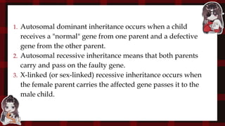 1. Autosomal dominant inheritance occurs when a child
receives a "normal" gene from one parent and a defective
gene from the other parent.
2. Autosomal recessive inheritance means that both parents
carry and pass on the faulty gene.
3. X-linked (or sex-linked) recessive inheritance occurs when
the female parent carries the affected gene passes it to the
male child.
 