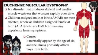 Duchenne Muscular Dystrophy
❏ Causes
It normally appear by the age of six,
and the illness primarily affects
boys from birth.
❏ Is a disorder that produces skeletal and cardiac
muscle weakness that worsens rapidly over time.
❏ Children assigned male at birth (AMAB) are most
affected, where as children assigned female at
birth (AFAB) who are DMD carriers may
experience lesser symptoms.
 