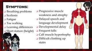 Symptoms:
❏ Breathing problems
❏ Scoliosis
❏ Fatigue
❏ Toe walking
❏ Learning differences
❏ Short stature (height)
❏ Progressive muscle
weakness and atrophy
❏ Delayed speech and
language development
❏ Developmental delay
❏ Frequent falls
❏ Calf muscle hypertrophy
❏ Difficult climbing up
stairs
 