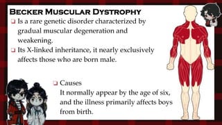 ❏ Is a rare genetic disorder characterized by
gradual muscular degeneration and
weakening.
❏ Its X-linked inheritance, it nearly exclusively
affects those who are born male.
Becker Muscular Dystrophy
❏ Causes
It normally appear by the age of six,
and the illness primarily affects boys
from birth.
 