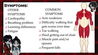 Symptoms:
OTHER
SYMPTOMS
❏ Cardiopathy
❏ Breathing problem
❏ Learning differences
❏ Fatigue
COMMON
SYMPTOMS
❏ Arm weakness
❏ Difficulty walking that
gets worse over time
❏ Toe walking
❏ Hard getting out of chair
❏ Muscle pain and/or
spasms
❏ Frequent falls
 