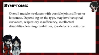 Overall muscle weakness with possible joint stiffness or
looseness. Depending on the type, may involve spinal
curvature, respiratory insufficiency, intellectual
disabilities, learning disabilities, eye defects or seizures.
Symptoms:
 