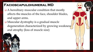 Facioscapulohumeral MD
❏ A hereditary muscular condition that mostly
affects the muscles of the face, shoulder blades,
and upper arms.
❏ Muscular dystrophy is a gradual muscle
degeneration characterized by growing weakness
and atrophy (loss of muscle size)
 