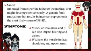 Symptoms:
❏ Cause
Inherited from either the father or the mother, or it
might develop spontaneously. A genetic fault
(mutation) that results in incorrect expression is
the most likely cause of FSHD.
❏ Muscular weakness, and it
can also impact hearing and
vision.
❏ Weakens the muscle in face,
shoulders, and upper arms.
 
