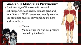 ❏ Cause
Manufacture the various proteins
needed by the body.
Limb-girdle Muscular Dystrophy
❏ A wide range of illnesses with several
subcategories classified by disease gene and
inheritance. LGMD is most commonly seen in
the proximal muscles surrounding the hips
and shoulders
 