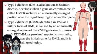 ❏ Type 1 diabetes (DM1), also known as Steinert
disease, develops when a gene on chromosome 19
called DMPK includes an abnormally enlarged
portion near the regulatory region of another gene.
❏ Type 2 diabetes (DM2), identified in 1994 as a
milder form of DM1, is caused by an abnormally
enlarged region of the ZNF9 gene on chromosome
3. PROMM, or proximal myotonic myopathy,
was the initial name for DM2, and it is
still used today.
 