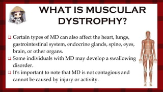 WHAT IS MUSCULAR
DYSTROPHY?
❑ Certain types of MD can also affect the heart, lungs,
gastrointestinal system, endocrine glands, spine, eyes,
brain, or other organs.
❑ Some individuals with MD may develop a swallowing
disorder.
❑ It's important to note that MD is not contagious and
cannot be caused by injury or activity.
 