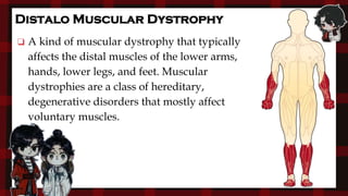 Distalo Muscular Dystrophy
❏ A kind of muscular dystrophy that typically
affects the distal muscles of the lower arms,
hands, lower legs, and feet. Muscular
dystrophies are a class of hereditary,
degenerative disorders that mostly affect
voluntary muscles.
 