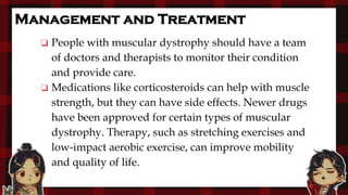 Management and Treatment
❏ People with muscular dystrophy should have a team
of doctors and therapists to monitor their condition
and provide care.
❏ Medications like corticosteroids can help with muscle
strength, but they can have side effects. Newer drugs
have been approved for certain types of muscular
dystrophy. Therapy, such as stretching exercises and
low-impact aerobic exercise, can improve mobility
and quality of life.
 
