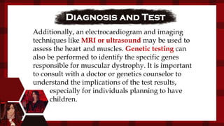 Diagnosis and Test
Additionally, an electrocardiogram and imaging
techniques like MRI or ultrasound may be used to
assess the heart and muscles. Genetic testing can
also be performed to identify the specific genes
responsible for muscular dystrophy. It is important
to consult with a doctor or genetics counselor to
understand the implications of the test results,
especially for individuals planning to have
children.
 
