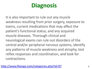 Diagnosis
   It is also important to rule out any muscle
   weakness resulting from prior surgery, exposure to
   toxins, current medications that may affect the
   patient's functional status, and any acquired
   muscle diseases. Thorough clinical and
   neurological exams can rule out disorders of the
   central and/or peripheral nervous systems, identify
   any patterns of muscle weakness and atrophy, test
   reflex responses and coordination, and look for
   contractions.
http://www.fitango.com/categories.php?id=97              9
 