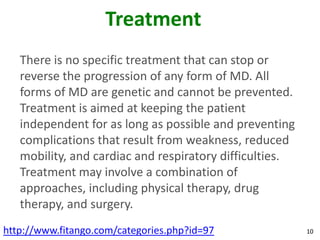Treatment
   There is no specific treatment that can stop or
   reverse the progression of any form of MD. All
   forms of MD are genetic and cannot be prevented.
   Treatment is aimed at keeping the patient
   independent for as long as possible and preventing
   complications that result from weakness, reduced
   mobility, and cardiac and respiratory difficulties.
   Treatment may involve a combination of
   approaches, including physical therapy, drug
   therapy, and surgery.
http://www.fitango.com/categories.php?id=97              10
 