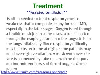 Treatment
                **Assisted ventilation**
    is often needed to treat respiratory muscle
   weakness that accompanies many forms of MD,
   especially in the later stages. Oxygen is fed through
   a flexible mask (or, in some cases, a tube inserted
   through the esophagus and into the lungs) to help
   the lungs inflate fully. Since respiratory difficulty
   may be most extreme at night, some patients may
   need overnight ventilation. A mask worn over the
   face is connected by tube to a machine that puts
   out intermittent bursts of forced oxygen. Obese
   patien
http://www.fitango.com/categories.php?id=97                11
 