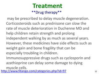 Treatment
                    **Drug therapy**
    may be prescribed to delay muscle degeneration.
   Corticosteroids such as prednisone can slow the
   rate of muscle deterioration in Duchenne MD and
   help children retain strength and prolong
   independent walking by as much as several years.
   However, these medicines have side effects such as
   weight gain and bone fragility that can be
   especially troubling in children.
   Immunosuppressive drugs such as cyclosporin and
   azathioprine can delay some damage to dying
   muscle cells.
http://www.fitango.com/categories.php?id=97             12
 