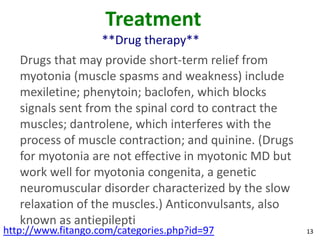 Treatment
                    **Drug therapy**
   Drugs that may provide short-term relief from
   myotonia (muscle spasms and weakness) include
   mexiletine; phenytoin; baclofen, which blocks
   signals sent from the spinal cord to contract the
   muscles; dantrolene, which interferes with the
   process of muscle contraction; and quinine. (Drugs
   for myotonia are not effective in myotonic MD but
   work well for myotonia congenita, a genetic
   neuromuscular disorder characterized by the slow
   relaxation of the muscles.) Anticonvulsants, also
   known as antiepilepti
http://www.fitango.com/categories.php?id=97             13
 