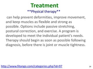 Treatment
                  **Physical therapy**
   can help prevent deformities, improve movement,
   and keep muscles as flexible and strong as
   possible. Options include passive stretching,
   postural correction, and exercise. A program is
   developed to meet the individual patient's needs.
   Therapy should begin as soon as possible following
   diagnosis, before there is joint or muscle tightness.




http://www.fitango.com/categories.php?id=97                14
 