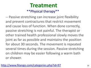 Treatment
                  **Physical therapy**
   -- Passive stretching can increase joint flexibility
   and prevent contractures that restrict movement
   and cause loss of function. When done correctly,
   passive stretching is not painful. The therapist or
   other trained health professional slowly moves the
   joint as far as possible and maintains the position
   for about 30 seconds. The movement is repeated
   several times during the session. Passive stretching
   on children may be easier following a warm bath
   or shower.
http://www.fitango.com/categories.php?id=97               15
 