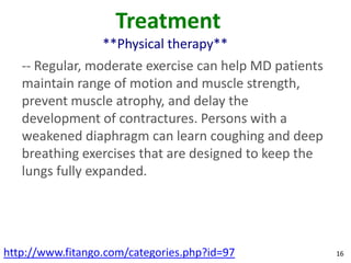 Treatment
                  **Physical therapy**
   -- Regular, moderate exercise can help MD patients
   maintain range of motion and muscle strength,
   prevent muscle atrophy, and delay the
   development of contractures. Persons with a
   weakened diaphragm can learn coughing and deep
   breathing exercises that are designed to keep the
   lungs fully expanded.




http://www.fitango.com/categories.php?id=97             16
 