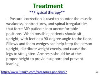 Treatment
                  **Physical therapy**
   -- Postural correction is used to counter the muscle
   weakness, contractures, and spinal irregularities
   that force MD patients into uncomfortable
   positions. When possible, patients should sit
   upright, with feet at a 90-degree angle to the floor.
   Pillows and foam wedges can help keep the person
   upright, distribute weight evenly, and cause the
   legs to straighten. Armrests should be at the
   proper height to provide support and prevent
   leaning.
http://www.fitango.com/categories.php?id=97                17
 