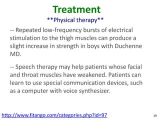 Treatment
                  **Physical therapy**
   -- Repeated low-frequency bursts of electrical
   stimulation to the thigh muscles can produce a
   slight increase in strength in boys with Duchenne
   MD.
   -- Speech therapy may help patients whose facial
   and throat muscles have weakened. Patients can
   learn to use special communication devices, such
   as a computer with voice synthesizer.


http://www.fitango.com/categories.php?id=97            19
 