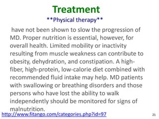Treatment
                  **Physical therapy**
    have not been shown to slow the progression of
   MD. Proper nutrition is essential, however, for
   overall health. Limited mobility or inactivity
   resulting from muscle weakness can contribute to
   obesity, dehydration, and constipation. A high-
   fiber, high-protein, low-calorie diet combined with
   recommended fluid intake may help. MD patients
   with swallowing or breathing disorders and those
   persons who have lost the ability to walk
   independently should be monitored for signs of
   malnutrition.
http://www.fitango.com/categories.php?id=97              21
 