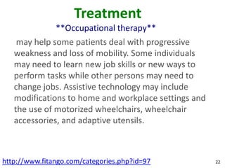 Treatment
               **Occupational therapy**
    may help some patients deal with progressive
   weakness and loss of mobility. Some individuals
   may need to learn new job skills or new ways to
   perform tasks while other persons may need to
   change jobs. Assistive technology may include
   modifications to home and workplace settings and
   the use of motorized wheelchairs, wheelchair
   accessories, and adaptive utensils.



http://www.fitango.com/categories.php?id=97           22
 