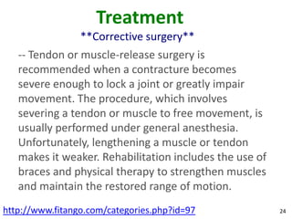 Treatment
                 **Corrective surgery**
   -- Tendon or muscle-release surgery is
   recommended when a contracture becomes
   severe enough to lock a joint or greatly impair
   movement. The procedure, which involves
   severing a tendon or muscle to free movement, is
   usually performed under general anesthesia.
   Unfortunately, lengthening a muscle or tendon
   makes it weaker. Rehabilitation includes the use of
   braces and physical therapy to strengthen muscles
   and maintain the restored range of motion.
http://www.fitango.com/categories.php?id=97              24
 