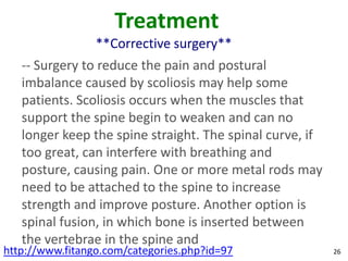 Treatment
                 **Corrective surgery**
   -- Surgery to reduce the pain and postural
   imbalance caused by scoliosis may help some
   patients. Scoliosis occurs when the muscles that
   support the spine begin to weaken and can no
   longer keep the spine straight. The spinal curve, if
   too great, can interfere with breathing and
   posture, causing pain. One or more metal rods may
   need to be attached to the spine to increase
   strength and improve posture. Another option is
   spinal fusion, in which bone is inserted between
   the vertebrae in the spine and
http://www.fitango.com/categories.php?id=97               26
 