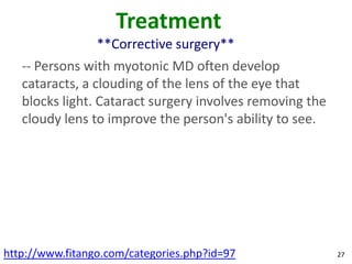 Treatment
                 **Corrective surgery**
   -- Persons with myotonic MD often develop
   cataracts, a clouding of the lens of the eye that
   blocks light. Cataract surgery involves removing the
   cloudy lens to improve the person's ability to see.




http://www.fitango.com/categories.php?id=97               27
 