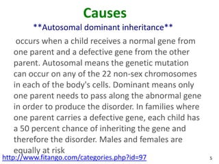 Causes
         **Autosomal dominant inheritance**
    occurs when a child receives a normal gene from
   one parent and a defective gene from the other
   parent. Autosomal means the genetic mutation
   can occur on any of the 22 non-sex chromosomes
   in each of the body's cells. Dominant means only
   one parent needs to pass along the abnormal gene
   in order to produce the disorder. In families where
   one parent carries a defective gene, each child has
   a 50 percent chance of inheriting the gene and
   therefore the disorder. Males and females are
   equally at risk
http://www.fitango.com/categories.php?id=97              5
 