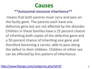 Causes
         **Autosomal recessive inheritance**
    means that both parents must carry and pass on
   the faulty gene. The parents each have one
   defective gene but are not affected by the disorder.
   Children in these families have a 25 percent chance
   of inheriting both copies of the defective gene and
   a 50 percent chance of inheriting one gene and
   therefore becoming a carrier, able to pass along
   the defect to their children. Children of either sex
   can be affected by this pattern of inheritance.


http://www.fitango.com/categories.php?id=97               6
 