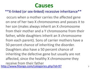 Causes
  **X-linked (or sex-linked) recessive inheritance**
    occurs when a mother carries the affected gene
   on one of her two X chromosomes and passes it to
   her son (males always inherit an X chromosome
   from their mother and a Y chromosome from their
   father, while daughters inherit an X chromosome
   from each parent). Sons of carrier mothers have a
   50 percent chance of inheriting the disorder.
   Daughters also have a 50 percent chance of
   inheriting the defective gene but usually are not
   affected, since the healthy X chromosome they
   receive from their father
http://www.fitango.com/categories.php?id=97            7
 