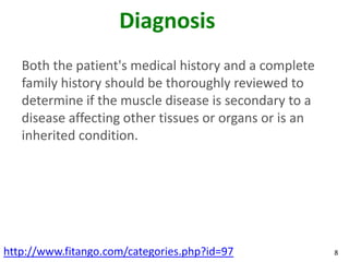 Diagnosis
   Both the patient's medical history and a complete
   family history should be thoroughly reviewed to
   determine if the muscle disease is secondary to a
   disease affecting other tissues or organs or is an
   inherited condition.




http://www.fitango.com/categories.php?id=97             8
 