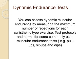 Dynamic Endurance Tests
You can assess dynamic muscular
endurance by measuring the maximum
number of repetitions for each
callisthenic type exercise. Test protocols
and norms for some commonly used
muscular endurance tests ( e.g. pull-
ups, sit-ups and dips)
 