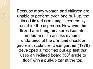 Because many women and children are
unable to perform even one pull-up, the
timed flexed arm hang is commonly
used for these groups. However, the
flexed arm hang measures isometric
endurance. To assess dynamic
endurance of the arm and shoulder
girdle musculature, Baumgartner (1978)
developed a modified pull-up test that
uses an inclined board (30° angle to
floor)with a pull-up bar at the top.
 