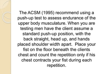 The ACSM (1995) recommend using a
push-up test to assess endurance of the
upper body musculature. When you are
testing men have the client assume a
standard push-up position, with the
back straight, head up, and hands
placed shoulder width apart. Place your
fist on the floor beneath the clients
chest and count the repetition only if his
chest contracts your fist during each
repetition.
 