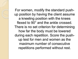 For women, modify the standard push-
up position by having the client assume
a kneeling position with the knees
flexed to 90° and the ankle crossed.
There is no set criterion for determining
how far the body must be lowered
during each repetition. Score the push-
up test for men and women as the
maximum number of consecutive
repetitions performed without rest.
 