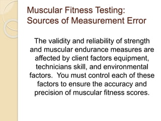Muscular Fitness Testing:
Sources of Measurement Error
The validity and reliability of strength
and muscular endurance measures are
affected by client factors equipment,
technicians skill, and environmental
factors. You must control each of these
factors to ensure the accuracy and
precision of muscular fitness scores.
 