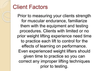 Client Factors
Prior to measuring your clients strength
for muscular endurance, familiarize
them with the equipment and testing
procedures. Clients with limited or no
prior weight lifting experience need time
to practice each lift to control for the
effects of learning on performance.
Even experienced weight lifters should
given time to practice so you can
correct any improper lifting techniques
prior to testing.
 
