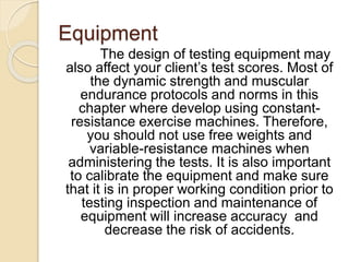 Equipment
The design of testing equipment may
also affect your client’s test scores. Most of
the dynamic strength and muscular
endurance protocols and norms in this
chapter where develop using constant-
resistance exercise machines. Therefore,
you should not use free weights and
variable-resistance machines when
administering the tests. It is also important
to calibrate the equipment and make sure
that it is in proper working condition prior to
testing inspection and maintenance of
equipment will increase accuracy and
decrease the risk of accidents.
 