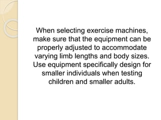 When selecting exercise machines,
make sure that the equipment can be
properly adjusted to accommodate
varying limb lengths and body sizes.
Use equipment specifically design for
smaller individuals when testing
children and smaller adults.
 