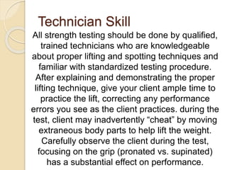 Technician Skill
All strength testing should be done by qualified,
trained technicians who are knowledgeable
about proper lifting and spotting techniques and
familiar with standardized testing procedure.
After explaining and demonstrating the proper
lifting technique, give your client ample time to
practice the lift, correcting any performance
errors you see as the client practices. during the
test, client may inadvertently “cheat” by moving
extraneous body parts to help lift the weight.
Carefully observe the client during the test,
focusing on the grip (pronated vs. supinated)
has a substantial effect on performance.
 