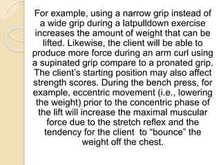 For example, using a narrow grip instead of
a wide grip during a latpulldown exercise
increases the amount of weight that can be
lifted. Likewise, the client will be able to
produce more force during an arm curl using
a supinated grip compare to a pronated grip.
The client’s starting position may also affect
strength scores. During the bench press, for
example, eccentric movement (i.e., lowering
the weight) prior to the concentric phase of
the lift will increase the maximal muscular
force due to the stretch reflex and the
tendency for the client to “bounce” the
weight off the chest.
 