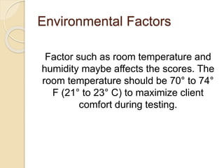 Environmental Factors
Factor such as room temperature and
humidity maybe affects the scores. The
room temperature should be 70° to 74°
F (21° to 23° C) to maximize client
comfort during testing.
 