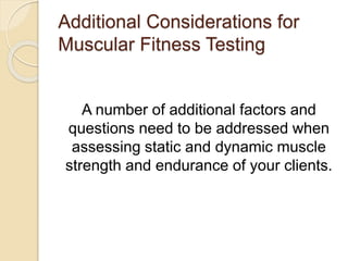 Additional Considerations for
Muscular Fitness Testing
A number of additional factors and
questions need to be addressed when
assessing static and dynamic muscle
strength and endurance of your clients.
 